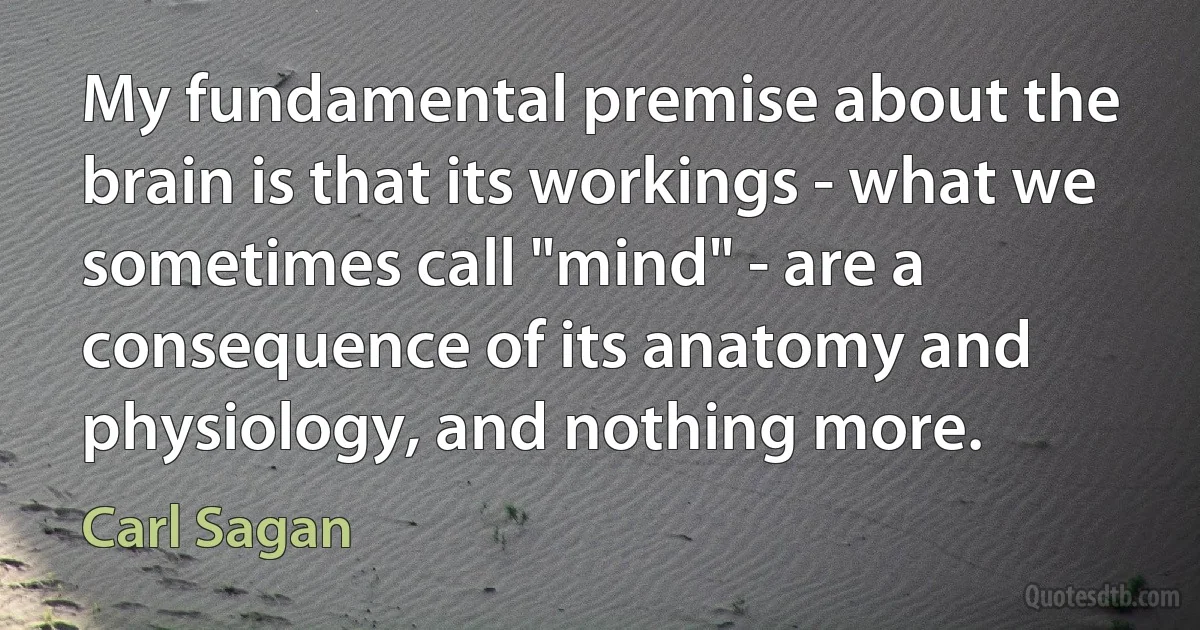 My fundamental premise about the brain is that its workings - what we sometimes call "mind" - are a consequence of its anatomy and physiology, and nothing more. (Carl Sagan)