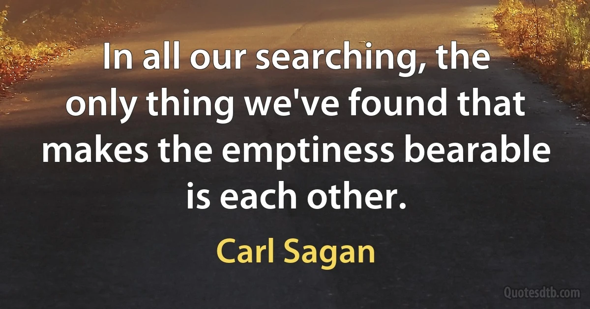 In all our searching, the only thing we've found that makes the emptiness bearable is each other. (Carl Sagan)