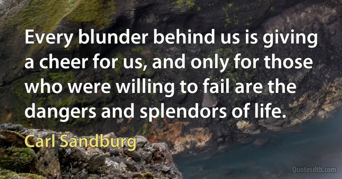 Every blunder behind us is giving a cheer for us, and only for those who were willing to fail are the dangers and splendors of life. (Carl Sandburg)