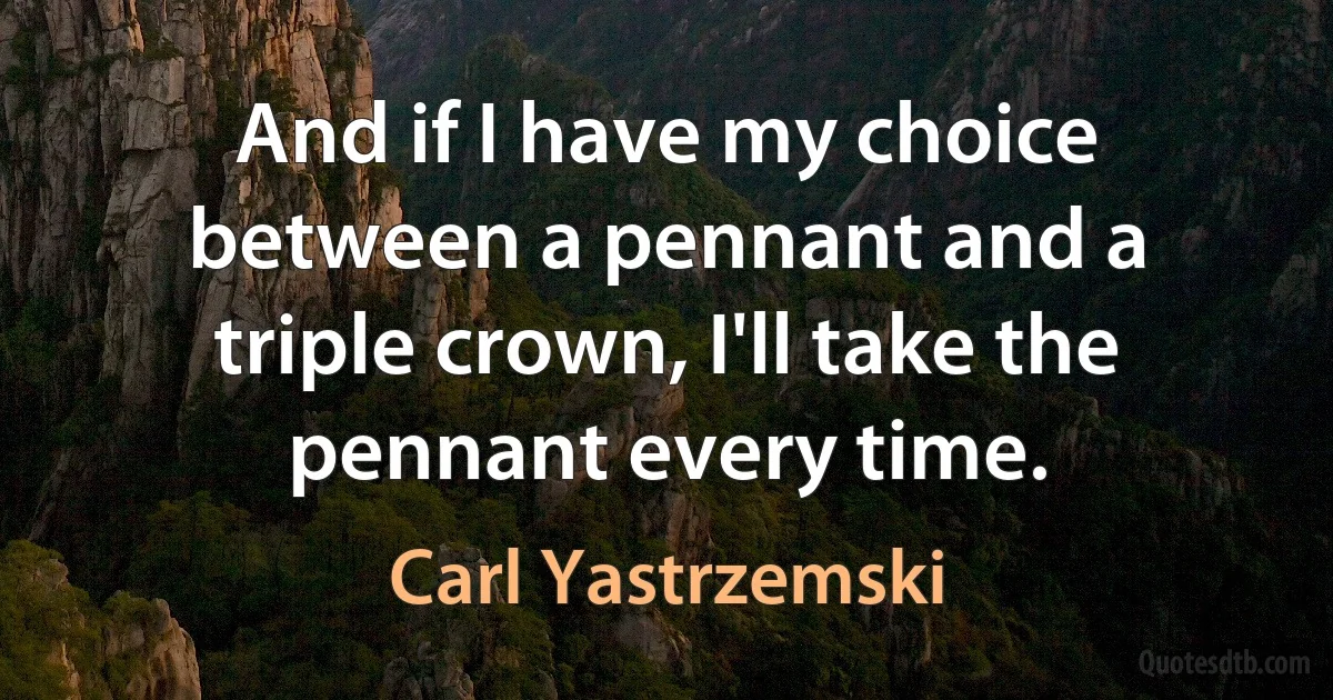 And if I have my choice between a pennant and a triple crown, I'll take the pennant every time. (Carl Yastrzemski)