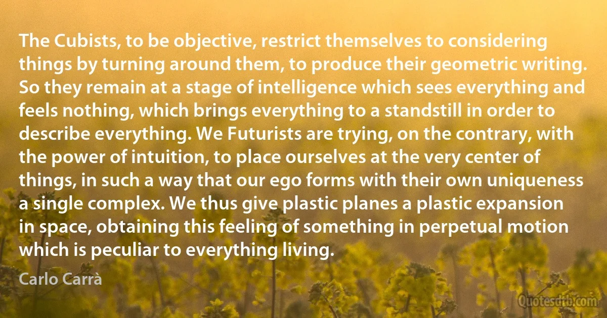 The Cubists, to be objective, restrict themselves to considering things by turning around them, to produce their geometric writing. So they remain at a stage of intelligence which sees everything and feels nothing, which brings everything to a standstill in order to describe everything. We Futurists are trying, on the contrary, with the power of intuition, to place ourselves at the very center of things, in such a way that our ego forms with their own uniqueness a single complex. We thus give plastic planes a plastic expansion in space, obtaining this feeling of something in perpetual motion which is peculiar to everything living. (Carlo Carrà)