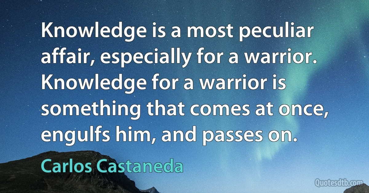 Knowledge is a most peculiar affair, especially for a warrior. Knowledge for a warrior is something that comes at once, engulfs him, and passes on. (Carlos Castaneda)