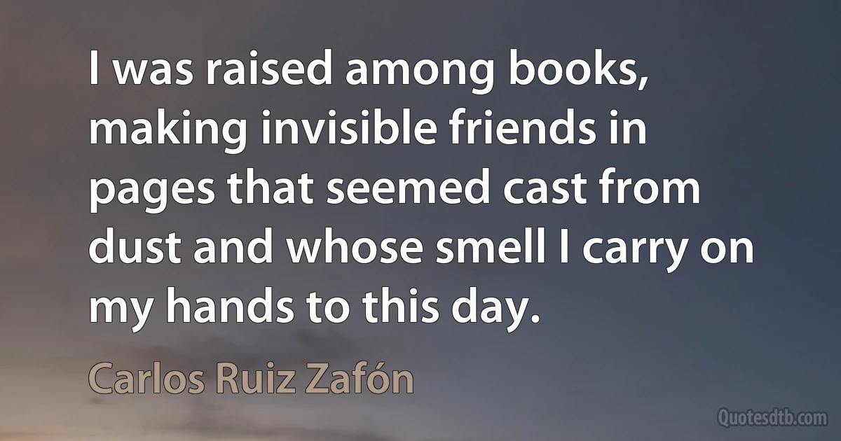 I was raised among books, making invisible friends in pages that seemed cast from dust and whose smell I carry on my hands to this day. (Carlos Ruiz Zafón)