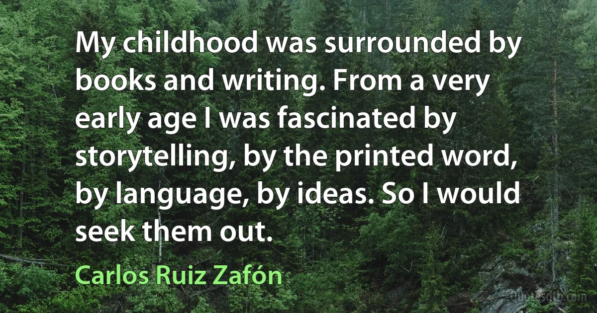 My childhood was surrounded by books and writing. From a very early age I was fascinated by storytelling, by the printed word, by language, by ideas. So I would seek them out. (Carlos Ruiz Zafón)