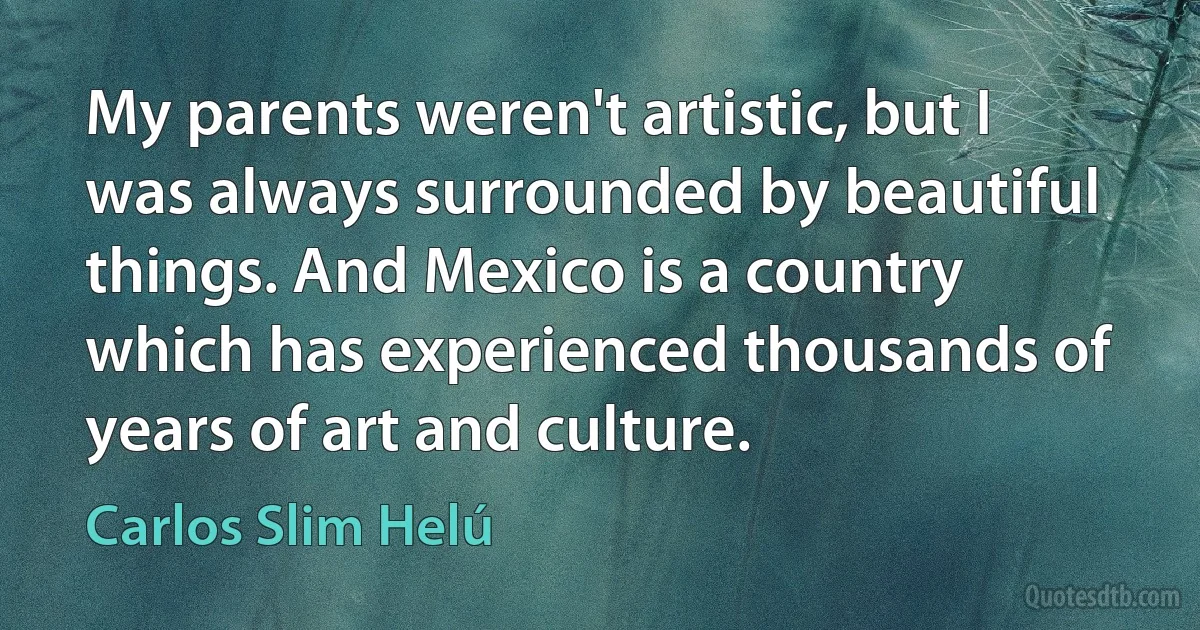 My parents weren't artistic, but I was always surrounded by beautiful things. And Mexico is a country which has experienced thousands of years of art and culture. (Carlos Slim Helú)