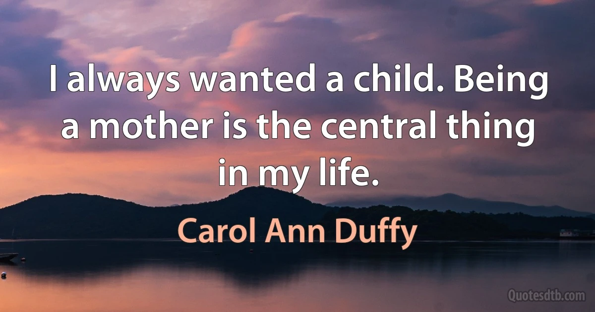 I always wanted a child. Being a mother is the central thing in my life. (Carol Ann Duffy)