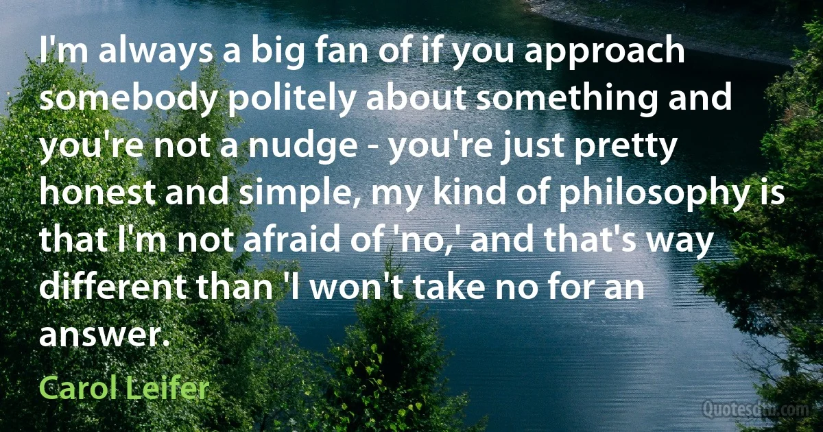 I'm always a big fan of if you approach somebody politely about something and you're not a nudge - you're just pretty honest and simple, my kind of philosophy is that I'm not afraid of 'no,' and that's way different than 'I won't take no for an answer. (Carol Leifer)