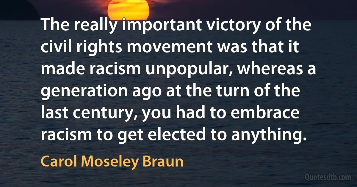 The really important victory of the civil rights movement was that it made racism unpopular, whereas a generation ago at the turn of the last century, you had to embrace racism to get elected to anything. (Carol Moseley Braun)