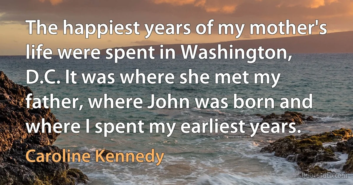 The happiest years of my mother's life were spent in Washington, D.C. It was where she met my father, where John was born and where I spent my earliest years. (Caroline Kennedy)