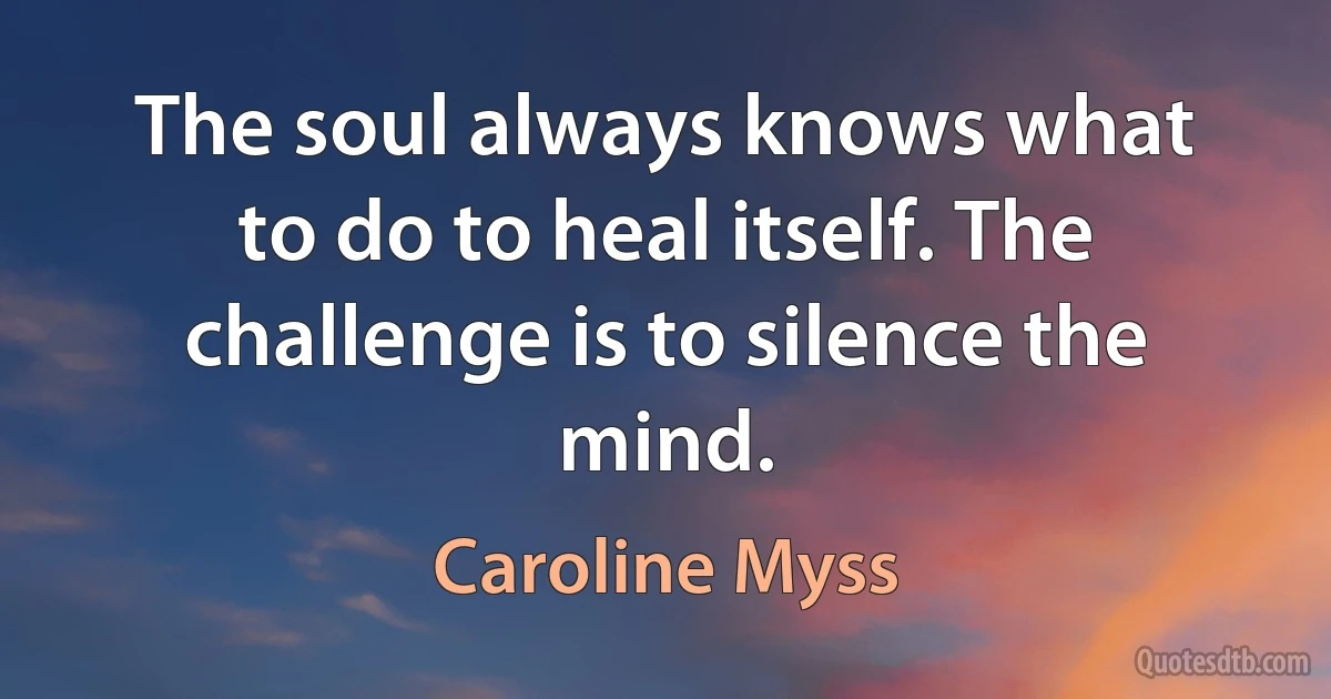 The soul always knows what to do to heal itself. The challenge is to silence the mind. (Caroline Myss)