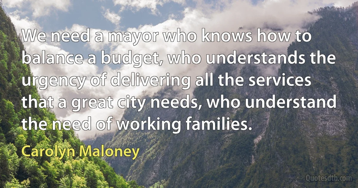 We need a mayor who knows how to balance a budget, who understands the urgency of delivering all the services that a great city needs, who understand the need of working families. (Carolyn Maloney)