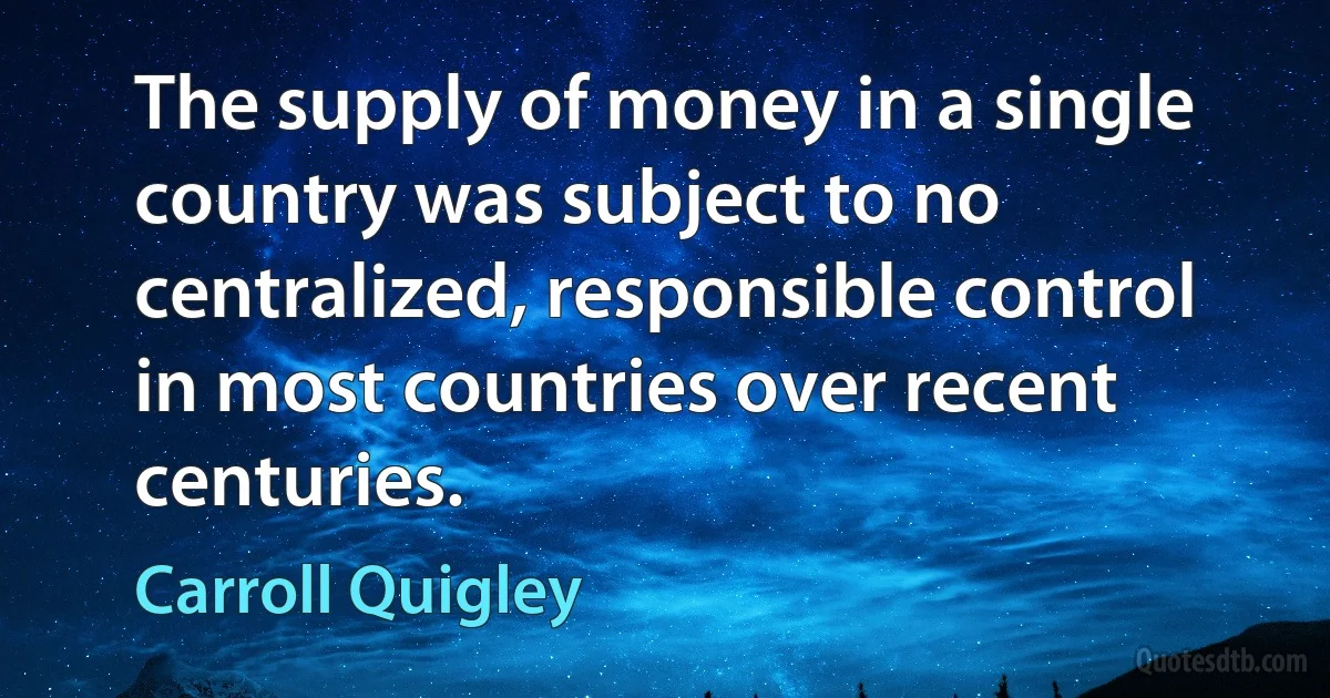 The supply of money in a single country was subject to no centralized, responsible control in most countries over recent centuries. (Carroll Quigley)