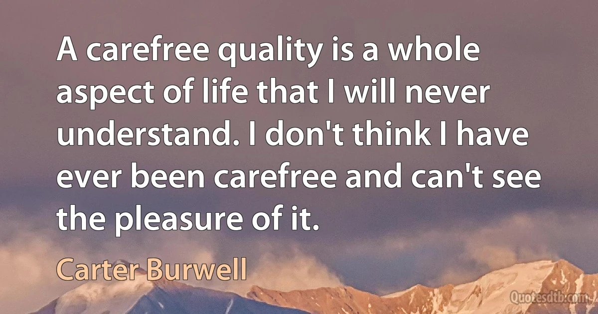 A carefree quality is a whole aspect of life that I will never understand. I don't think I have ever been carefree and can't see the pleasure of it. (Carter Burwell)