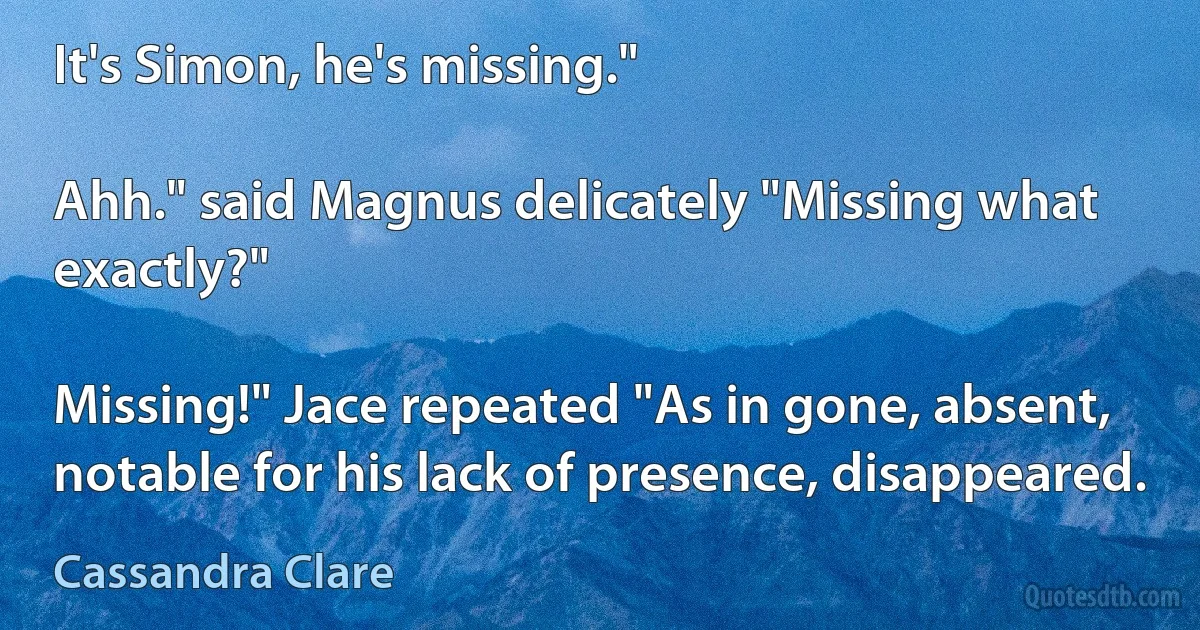 It's Simon, he's missing."

Ahh." said Magnus delicately "Missing what exactly?"

Missing!" Jace repeated "As in gone, absent, notable for his lack of presence, disappeared. (Cassandra Clare)