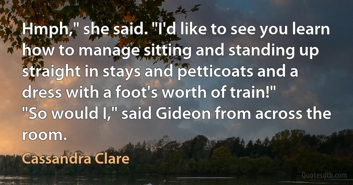 Hmph," she said. "I'd like to see you learn how to manage sitting and standing up straight in stays and petticoats and a dress with a foot's worth of train!"
"So would I," said Gideon from across the room. (Cassandra Clare)