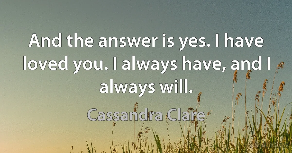 And the answer is yes. I have loved you. I always have, and I always will. (Cassandra Clare)