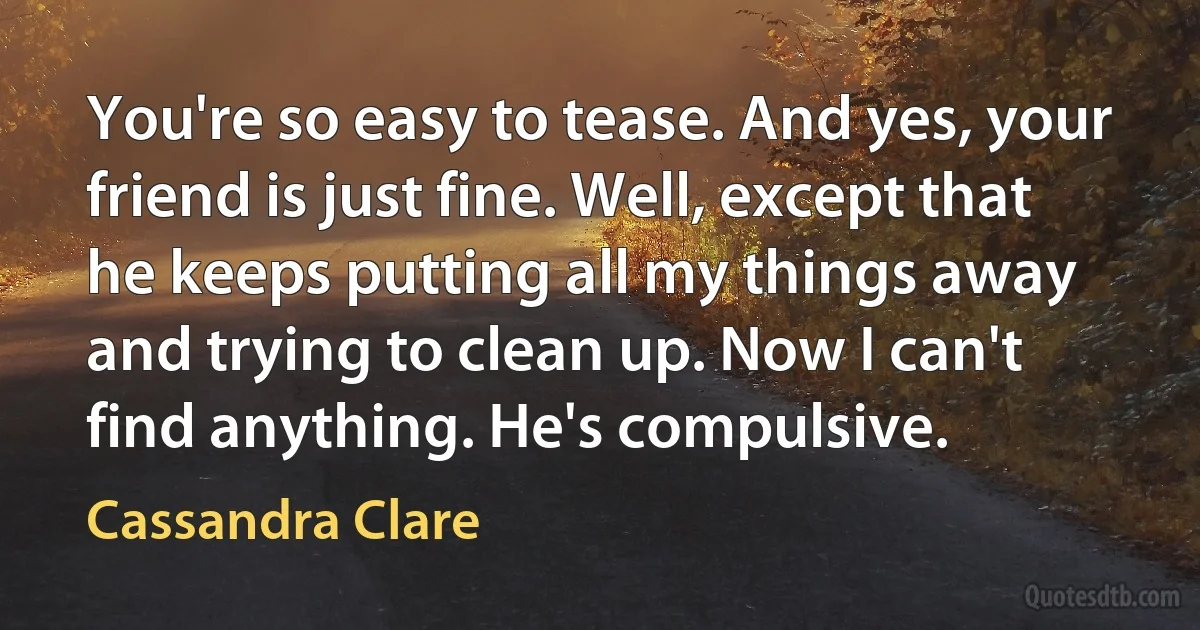 You're so easy to tease. And yes, your friend is just fine. Well, except that he keeps putting all my things away and trying to clean up. Now I can't find anything. He's compulsive. (Cassandra Clare)