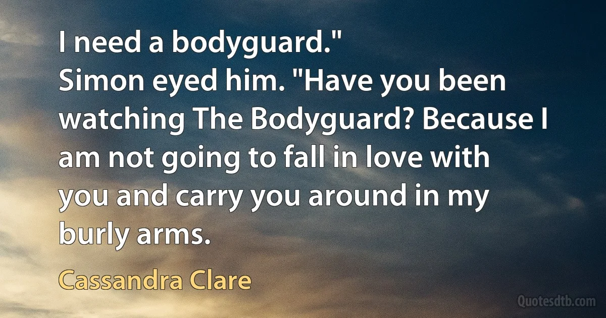 I need a bodyguard."
Simon eyed him. "Have you been watching The Bodyguard? Because I am not going to fall in love with you and carry you around in my burly arms. (Cassandra Clare)