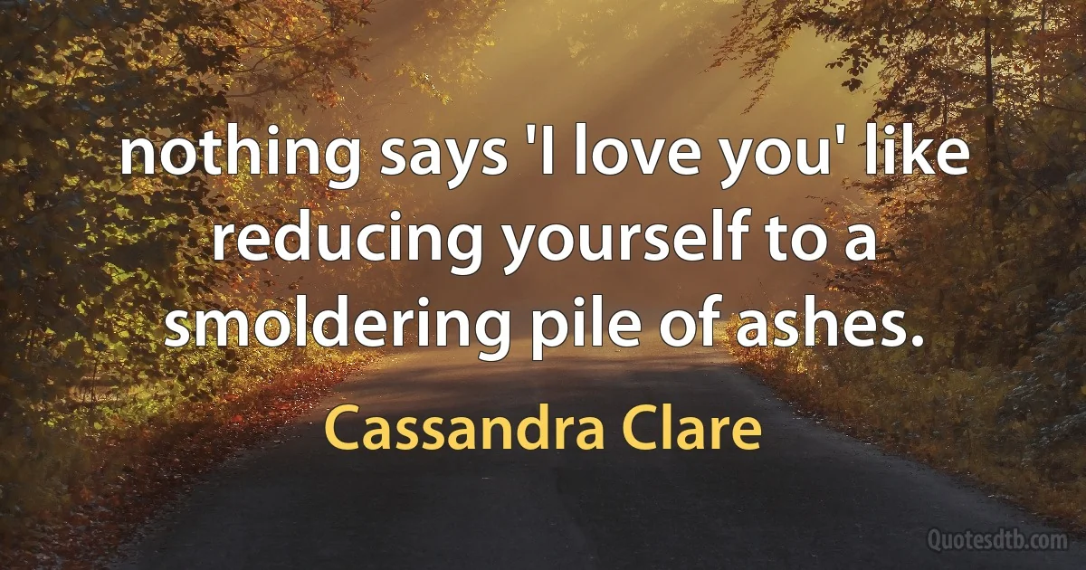 nothing says 'I love you' like reducing yourself to a smoldering pile of ashes. (Cassandra Clare)