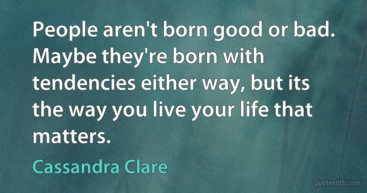 People aren't born good or bad. Maybe they're born with tendencies either way, but its the way you live your life that matters. (Cassandra Clare)