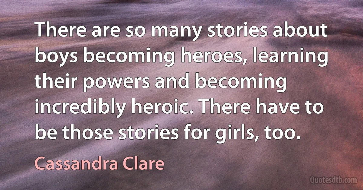 There are so many stories about boys becoming heroes, learning their powers and becoming incredibly heroic. There have to be those stories for girls, too. (Cassandra Clare)