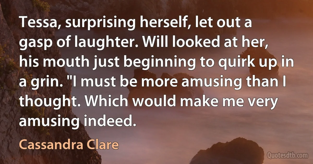 Tessa, surprising herself, let out a gasp of laughter. Will looked at her, his mouth just beginning to quirk up in a grin. "I must be more amusing than I thought. Which would make me very amusing indeed. (Cassandra Clare)