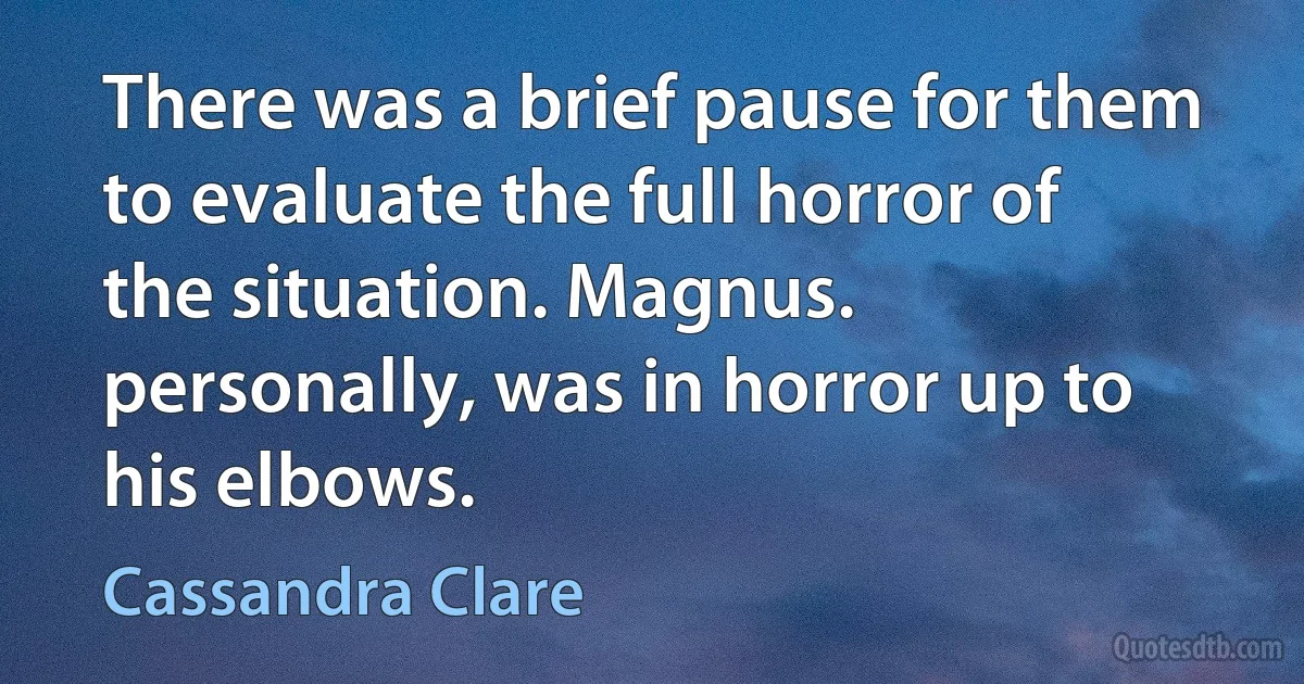 There was a brief pause for them to evaluate the full horror of the situation. Magnus. personally, was in horror up to his elbows. (Cassandra Clare)