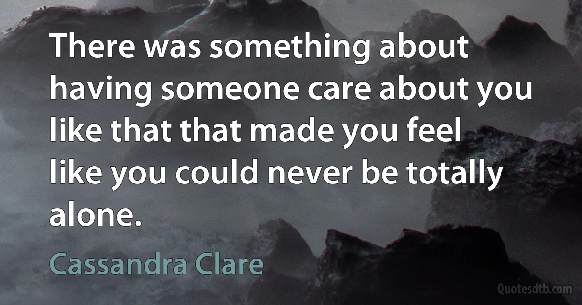 There was something about having someone care about you like that that made you feel like you could never be totally alone. (Cassandra Clare)