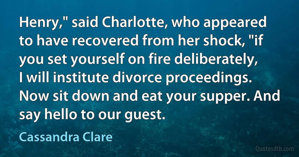 Henry," said Charlotte, who appeared to have recovered from her shock, "if you set yourself on fire deliberately, I will institute divorce proceedings. Now sit down and eat your supper. And say hello to our guest. (Cassandra Clare)