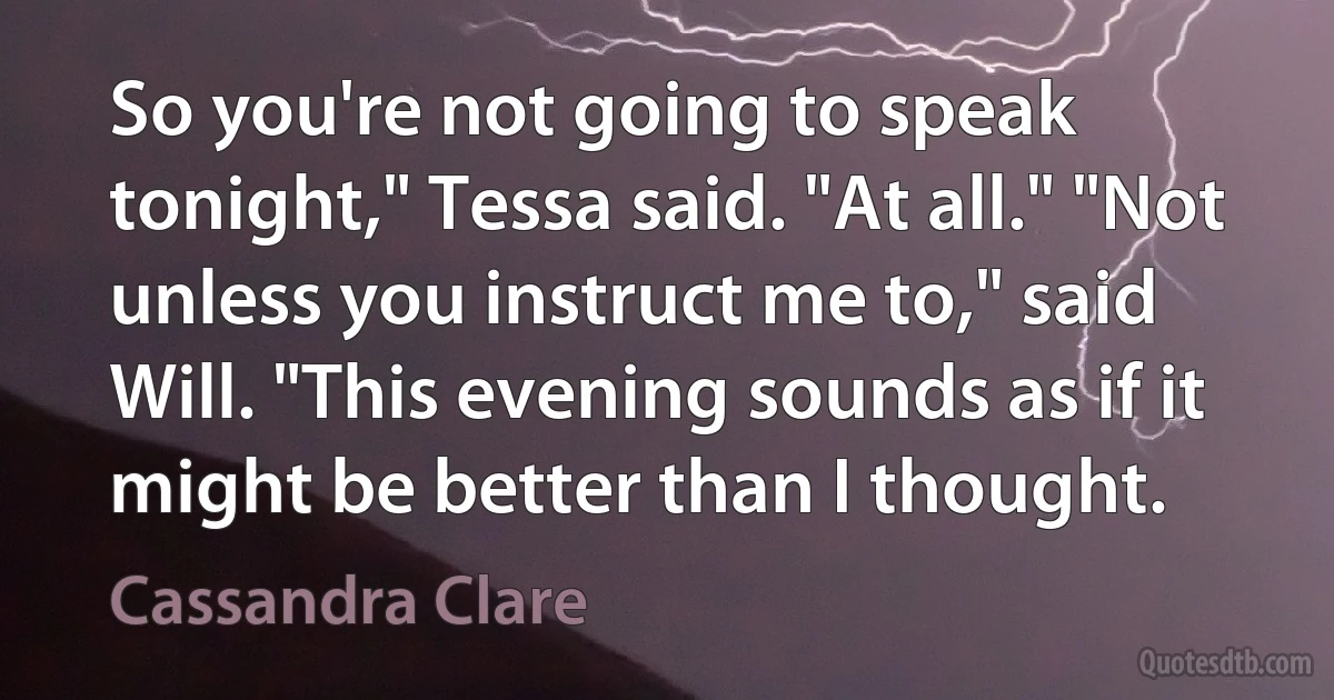 So you're not going to speak tonight," Tessa said. "At all." "Not unless you instruct me to," said Will. "This evening sounds as if it might be better than I thought. (Cassandra Clare)