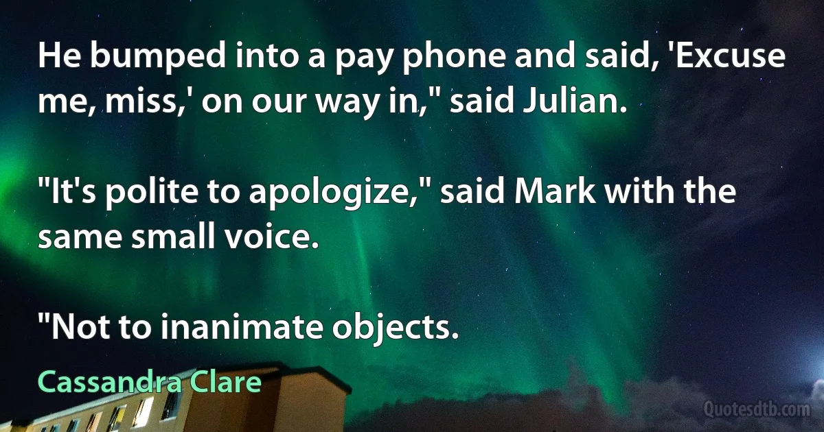 He bumped into a pay phone and said, 'Excuse me, miss,' on our way in," said Julian.

"It's polite to apologize," said Mark with the same small voice.

"Not to inanimate objects. (Cassandra Clare)