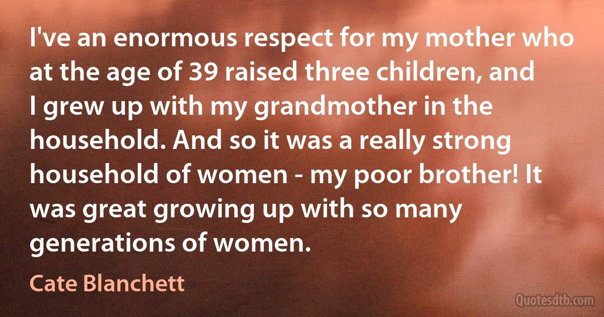 I've an enormous respect for my mother who at the age of 39 raised three children, and I grew up with my grandmother in the household. And so it was a really strong household of women - my poor brother! It was great growing up with so many generations of women. (Cate Blanchett)