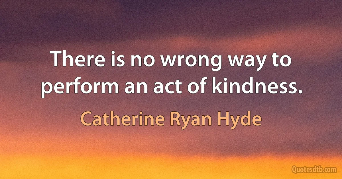 There is no wrong way to perform an act of kindness. (Catherine Ryan Hyde)