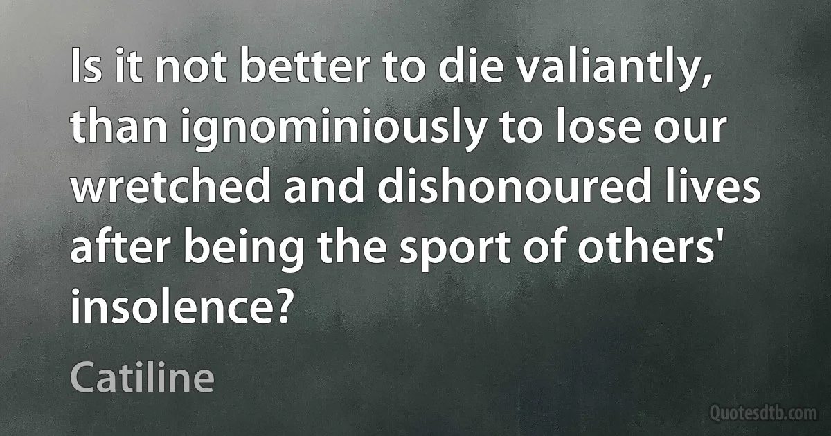 Is it not better to die valiantly, than ignominiously to lose our wretched and dishonoured lives after being the sport of others' insolence? (Catiline)