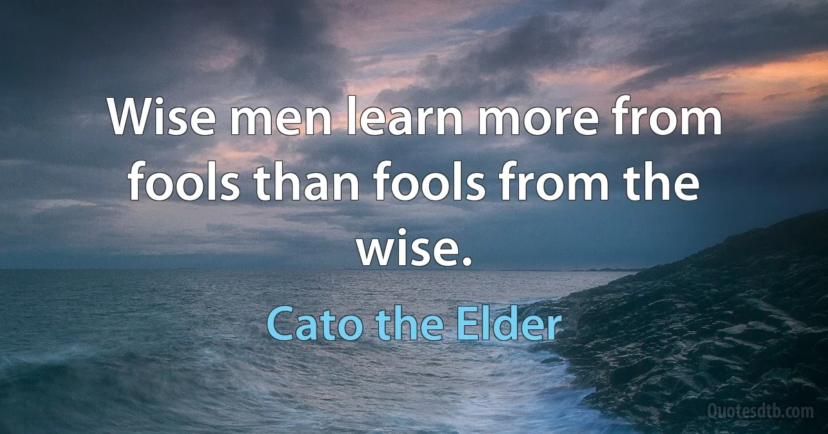 Wise men learn more from fools than fools from the wise. (Cato the Elder)