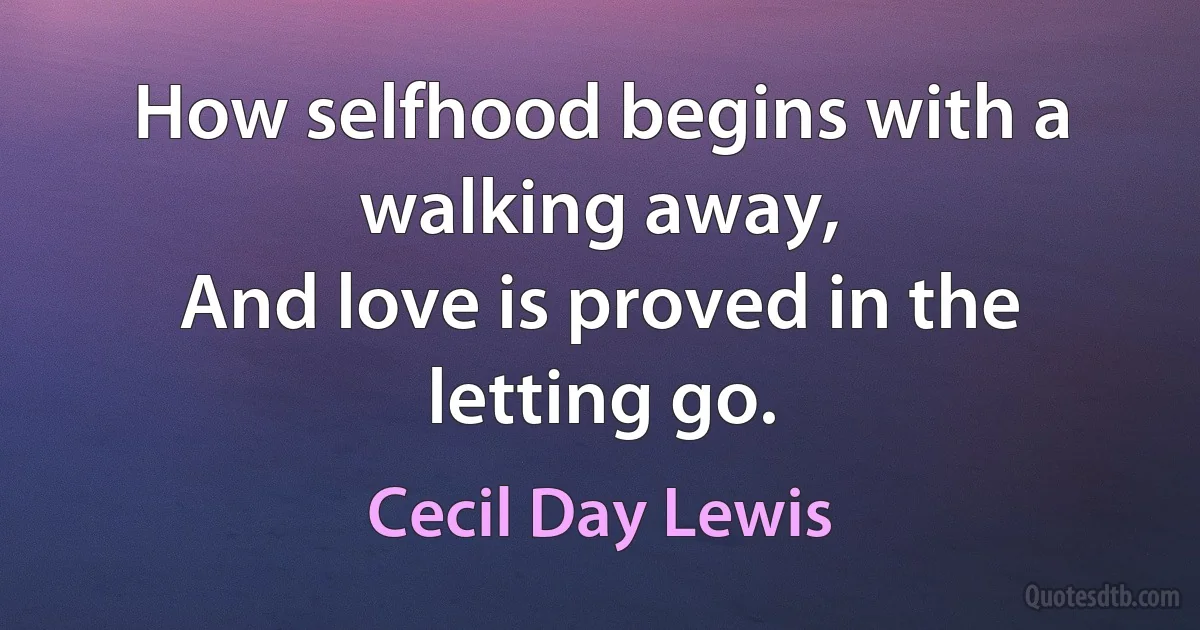 How selfhood begins with a walking away,
And love is proved in the letting go. (Cecil Day Lewis)