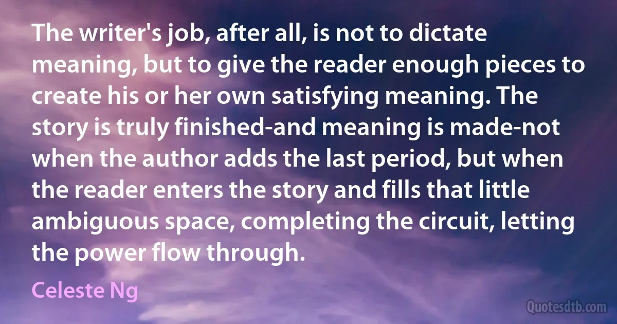 The writer's job, after all, is not to dictate meaning, but to give the reader enough pieces to create his or her own satisfying meaning. The story is truly finished-and meaning is made-not when the author adds the last period, but when the reader enters the story and fills that little ambiguous space, completing the circuit, letting the power flow through. (Celeste Ng)