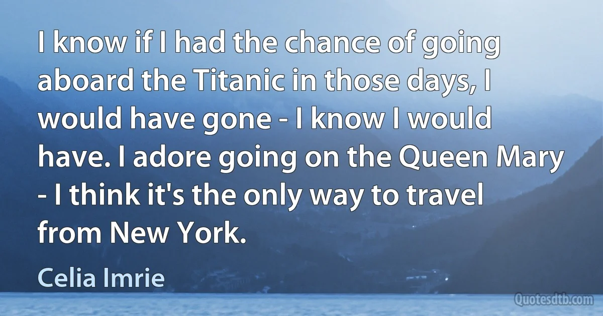 I know if I had the chance of going aboard the Titanic in those days, I would have gone - I know I would have. I adore going on the Queen Mary - I think it's the only way to travel from New York. (Celia Imrie)