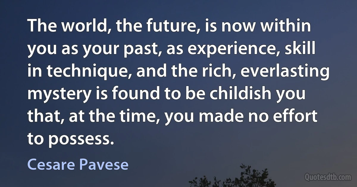 The world, the future, is now within you as your past, as experience, skill in technique, and the rich, everlasting mystery is found to be childish you that, at the time, you made no effort to possess. (Cesare Pavese)