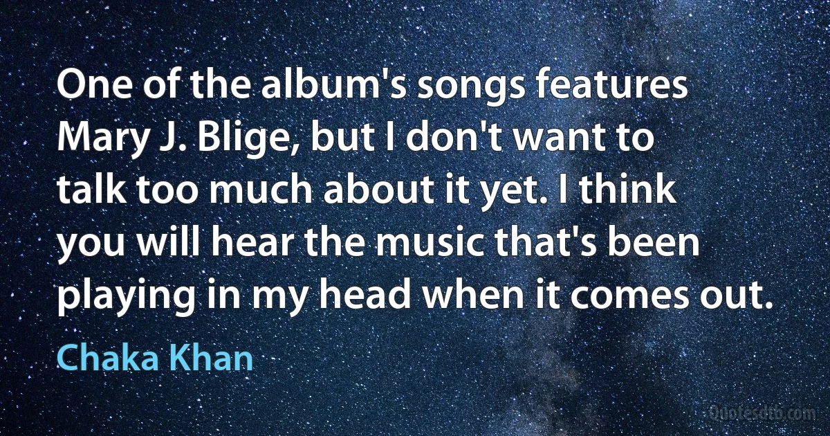 One of the album's songs features Mary J. Blige, but I don't want to talk too much about it yet. I think you will hear the music that's been playing in my head when it comes out. (Chaka Khan)