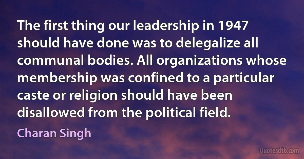 The first thing our leadership in 1947 should have done was to delegalize all communal bodies. All organizations whose membership was confined to a particular caste or religion should have been disallowed from the political field. (Charan Singh)