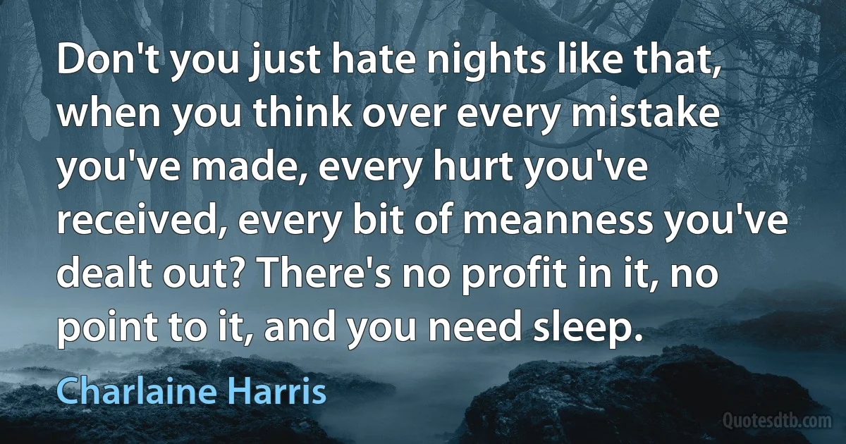 Don't you just hate nights like that, when you think over every mistake you've made, every hurt you've received, every bit of meanness you've dealt out? There's no profit in it, no point to it, and you need sleep. (Charlaine Harris)