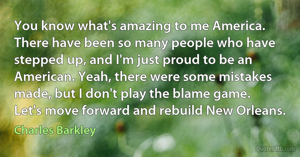 You know what's amazing to me America. There have been so many people who have stepped up, and I'm just proud to be an American. Yeah, there were some mistakes made, but I don't play the blame game. Let's move forward and rebuild New Orleans. (Charles Barkley)