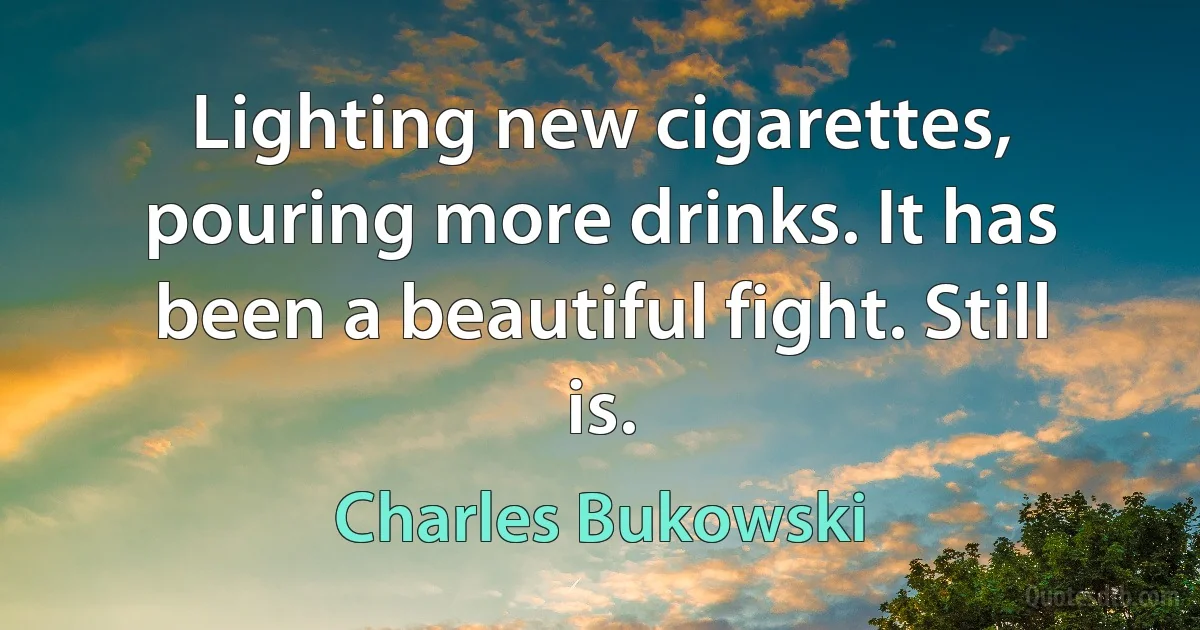 Lighting new cigarettes, pouring more drinks. It has been a beautiful fight. Still is. (Charles Bukowski)