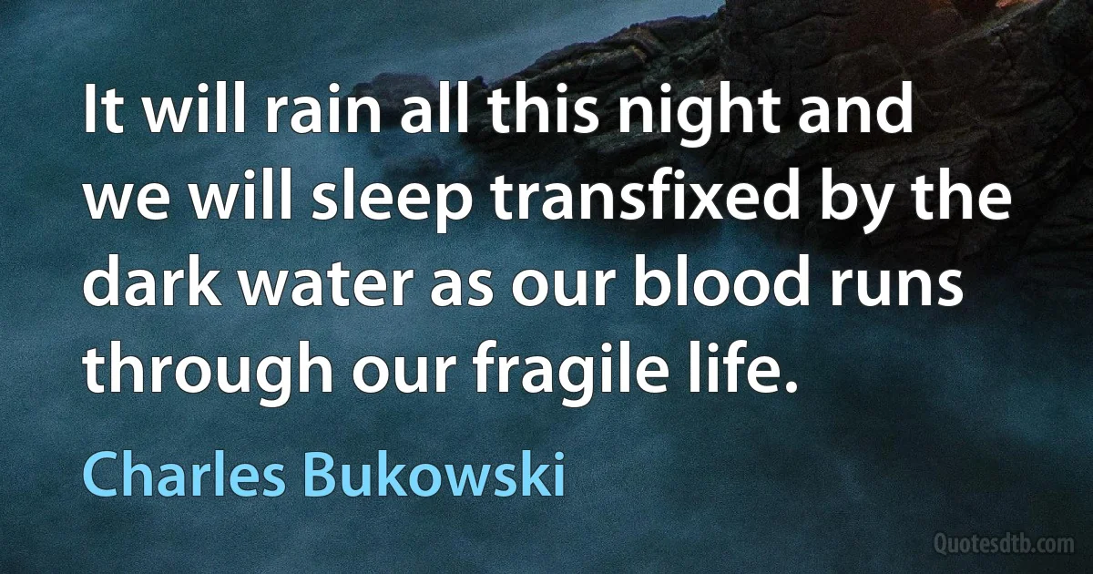 It will rain all this night and we will sleep transfixed by the dark water as our blood runs through our fragile life. (Charles Bukowski)