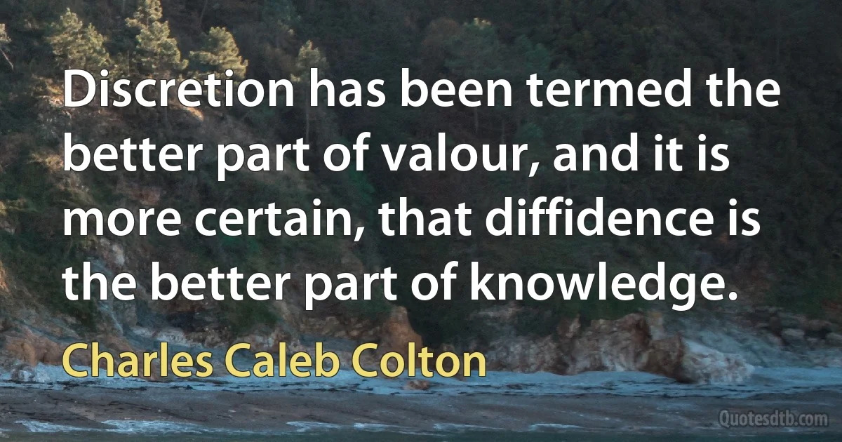 Discretion has been termed the better part of valour, and it is more certain, that diffidence is the better part of knowledge. (Charles Caleb Colton)