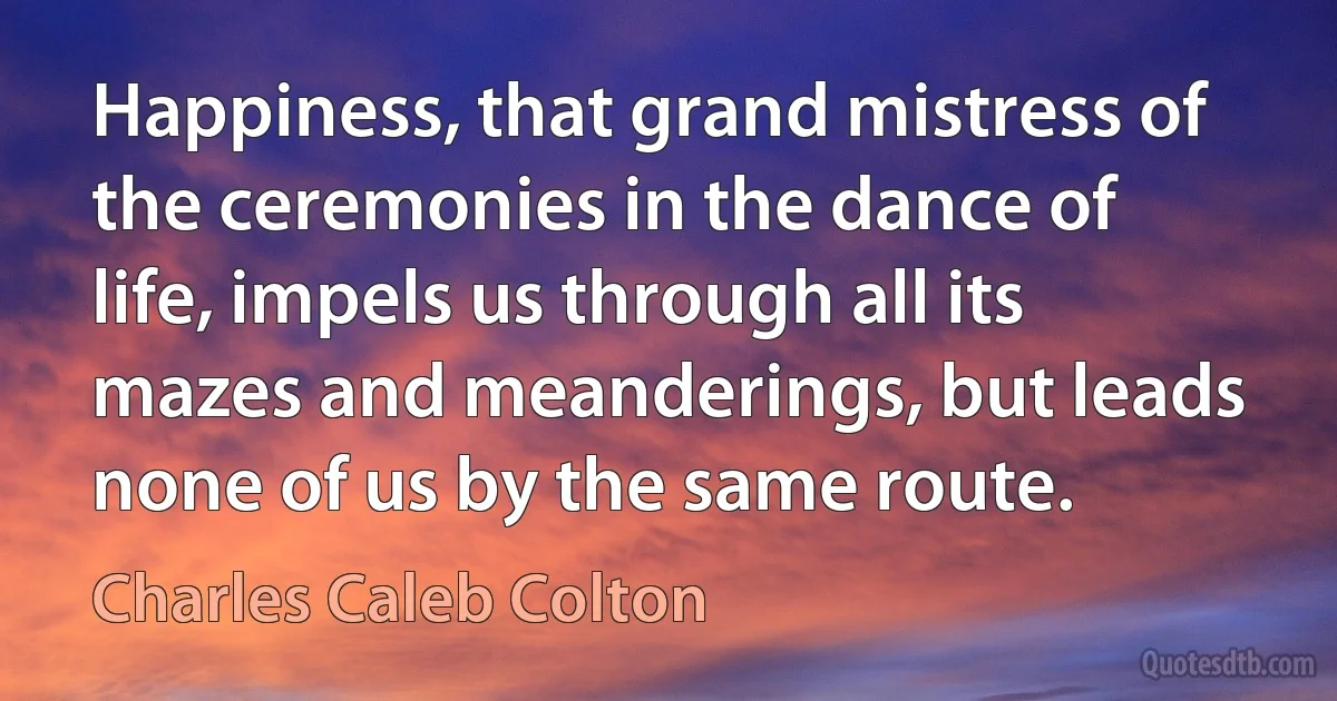 Happiness, that grand mistress of the ceremonies in the dance of life, impels us through all its mazes and meanderings, but leads none of us by the same route. (Charles Caleb Colton)