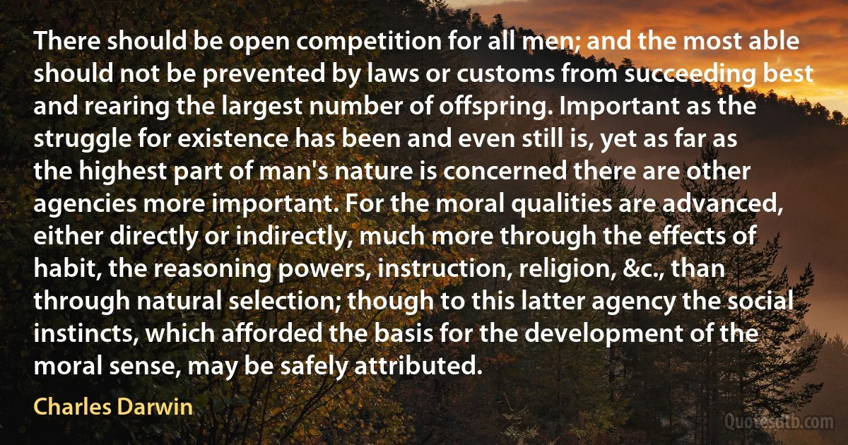 There should be open competition for all men; and the most able should not be prevented by laws or customs from succeeding best and rearing the largest number of offspring. Important as the struggle for existence has been and even still is, yet as far as the highest part of man's nature is concerned there are other agencies more important. For the moral qualities are advanced, either directly or indirectly, much more through the effects of habit, the reasoning powers, instruction, religion, &c., than through natural selection; though to this latter agency the social instincts, which afforded the basis for the development of the moral sense, may be safely attributed. (Charles Darwin)