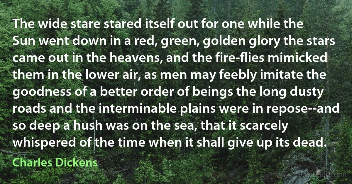The wide stare stared itself out for one while the Sun went down in a red, green, golden glory the stars came out in the heavens, and the fire-flies mimicked them in the lower air, as men may feebly imitate the goodness of a better order of beings the long dusty roads and the interminable plains were in repose--and so deep a hush was on the sea, that it scarcely whispered of the time when it shall give up its dead. (Charles Dickens)