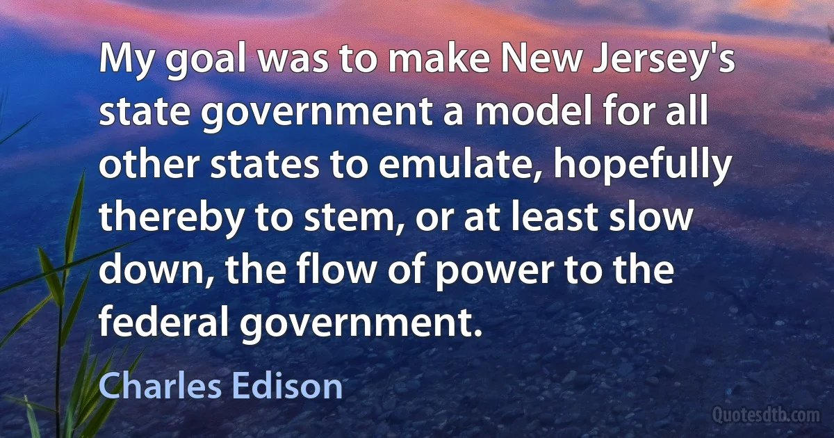 My goal was to make New Jersey's state government a model for all other states to emulate, hopefully thereby to stem, or at least slow down, the flow of power to the federal government. (Charles Edison)